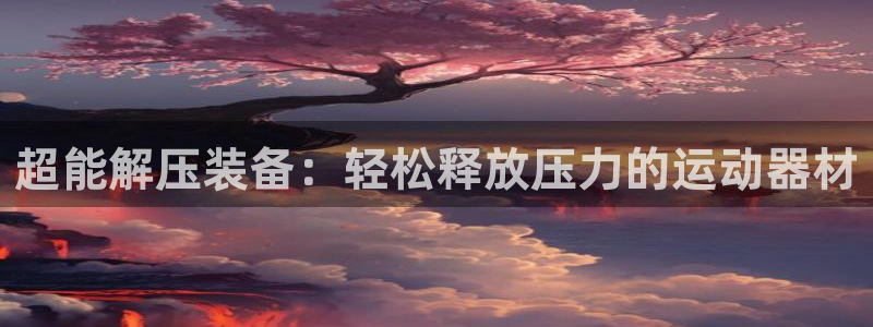 凯捷体育官网：超能解压装备：轻松释放压力的运动器材