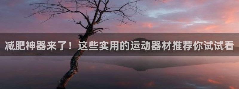 凯捷体育招商电话号码是多少：减肥神器来了！这些实用的